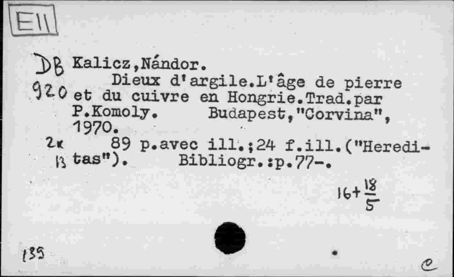 ﻿Kalicz,Nandor.
л.7г Dieux d’argile.L’âge de pierre
ji-Q et du cuivre en Hongrie.Trad.par
P.Komoly. Budapest,"Corvina”.
1970.
Z< 89 p.avec ill.j24 f .ill. (’’Herédi-
ctas	Bibliogr. sp.77-.
<53